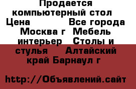 Продается компьютерный стол › Цена ­ 2 000 - Все города, Москва г. Мебель, интерьер » Столы и стулья   . Алтайский край,Барнаул г.